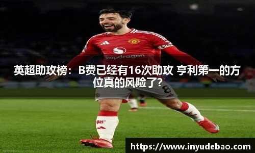 英超助攻榜：B费已经有16次助攻 亨利第一的方位真的风险了？